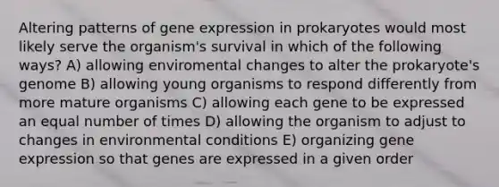 Altering patterns of gene expression in prokaryotes would most likely serve the organism's survival in which of the following ways? A) allowing enviromental changes to alter the prokaryote's genome B) allowing young organisms to respond differently from more mature organisms C) allowing each gene to be expressed an equal number of times D) allowing the organism to adjust to changes in environmental conditions E) organizing gene expression so that genes are expressed in a given order