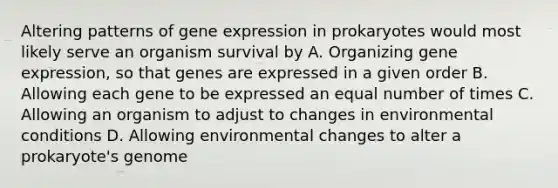 Altering patterns of gene expression in prokaryotes would most likely serve an organism survival by A. Organizing gene expression, so that genes are expressed in a given order B. Allowing each gene to be expressed an equal number of times C. Allowing an organism to adjust to changes in environmental conditions D. Allowing environmental changes to alter a prokaryote's genome