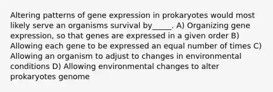 Altering patterns of gene expression in prokaryotes would most likely serve an organisms survival by_____. A) Organizing gene expression, so that genes are expressed in a given order B) Allowing each gene to be expressed an equal number of times C) Allowing an organism to adjust to changes in environmental conditions D) Allowing environmental changes to alter prokaryotes genome