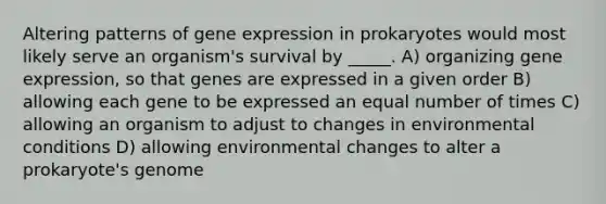 Altering patterns of gene expression in prokaryotes would most likely serve an organism's survival by _____. A) organizing gene expression, so that genes are expressed in a given order B) allowing each gene to be expressed an equal number of times C) allowing an organism to adjust to changes in environmental conditions D) allowing environmental changes to alter a prokaryote's genome