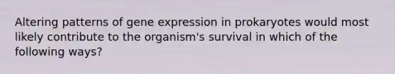 Altering patterns of gene expression in prokaryotes would most likely contribute to the organism's survival in which of the following ways?