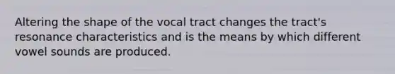 Altering the shape of the vocal tract changes the tract's resonance characteristics and is the means by which different vowel sounds are produced.