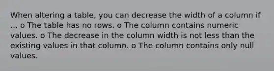 When altering a table, you can decrease the width of a column if ... o The table has no rows. o The column contains numeric values. o The decrease in the column width is not <a href='https://www.questionai.com/knowledge/k7BtlYpAMX-less-than' class='anchor-knowledge'>less than</a> the existing values in that column. o The column contains only null values.