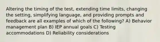 Altering the timing of the test, extending time limits, changing the setting, simplifying language, and providing prompts and feedback are all examples of which of the following? A) Behavior management plan B) IEP annual goals C) Testing accommodations D) Reliability considerations