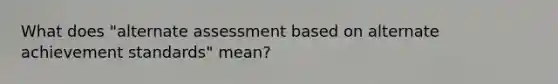 What does "alternate assessment based on alternate achievement standards" mean?