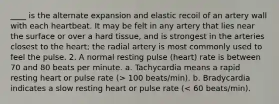 ____ is the alternate expansion and elastic recoil of an artery wall with each heartbeat. It may be felt in any artery that lies near the surface or over a hard tissue, and is strongest in the arteries closest to the heart; the radial artery is most commonly used to feel the pulse. 2. A normal resting pulse (heart) rate is between 70 and 80 beats per minute. a. Tachycardia means a rapid resting heart or pulse rate (> 100 beats/min). b. Bradycardia indicates a slow resting heart or pulse rate (< 60 beats/min).