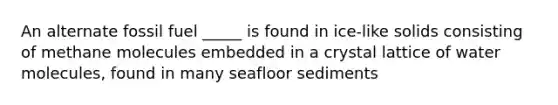 An alternate fossil fuel _____ is found in ice-like solids consisting of methane molecules embedded in a crystal lattice of water molecules, found in many seafloor sediments