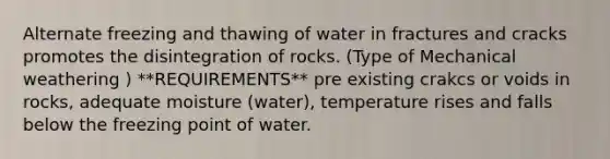 Alternate freezing and thawing of water in fractures and cracks promotes the disintegration of rocks. (Type of Mechanical weathering ) **REQUIREMENTS** pre existing crakcs or voids in rocks, adequate moisture (water), temperature rises and falls below the freezing point of water.