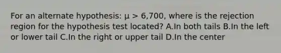 For an alternate hypothesis: µ > 6,700, where is the rejection region for the hypothesis test located? A.In both tails B.In the left or lower tail C.In the right or upper tail D.In the center