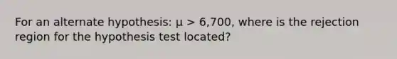 For an alternate hypothesis: µ > 6,700, where is the rejection region for the hypothesis test located?