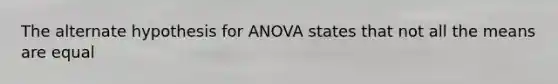 The alternate hypothesis for ANOVA states that not all the means are equal