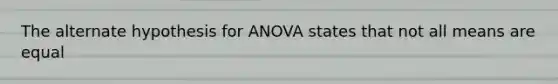 The alternate hypothesis for ANOVA states that not all means are equal