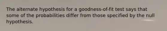 The alternate hypothesis for a goodness-of-fit test says that some of the probabilities differ from those specified by the null hypothesis.