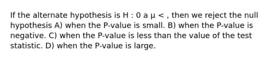 If the alternate hypothesis is H : 0 a µ < , then we reject the null hypothesis A) when the P-value is small. B) when the P-value is negative. C) when the P-value is less than the value of the test statistic. D) when the P-value is large.