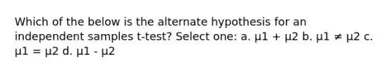 Which of the below is the alternate hypothesis for an independent samples t-test? Select one: a. μ1 + μ2 b. μ1 ≠ μ2 c. μ1 = μ2 d. μ1 - μ2