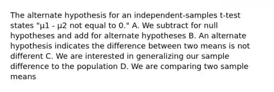 The alternate hypothesis for an independent-samples t-test states "µ1 - µ2 not equal to 0." A. We subtract for null hypotheses and add for alternate hypotheses B. An alternate hypothesis indicates the difference between two means is not different C. We are interested in generalizing our sample difference to the population D. We are comparing two sample means