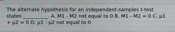 The alternate hypothesis for an independent-samples t-test states __________. A. M1 - M2 not equal to 0 B. M1 - M2 = 0 C. µ1 + µ2 = 0 D. µ1 - µ2 not equal to 0