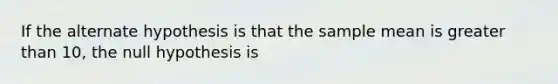 If the alternate hypothesis is that the sample mean is <a href='https://www.questionai.com/knowledge/ktgHnBD4o3-greater-than' class='anchor-knowledge'>greater than</a> 10, the null hypothesis is