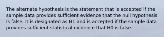 The alternate hypothesis is the statement that is accepted if the sample data provides sufficient evidence that the null hypothesis is false. It is designated as H1 and is accepted if the sample data provides sufficient statistical evidence that H0 is false.