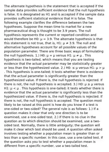 The alternate hypothesis is the statement that is accepted if the sample data provides sufficient evidence that the null hypothesis is false. It is designated as H1 and is accepted if the sample data provides sufficient statistical evidence that H is false. The following example clarifies the difference between the two hypotheses. Suppose the mean time to market for a new pharmaceutical drug is thought to be 3.9 years. The null hypothesis represents the current or reported condition and would therefore be H0: μ = 3.9. The alternate hypothesis is that this statement is not true, that is, H1: μ ≠ 3.9. The null and alternative hypotheses account for all possible values of the population parameter. There are three basic ways of formulating the null hypothesis. 1.) H0: μ = μ versus H1: μ ≠ μ . This hypothesis is two-tailed, which means that you are testing evidence that the actual parameter may be statistically greater or less than the hypothesized value. 2.) H0: ≤ μ versus H1: μ > μ . This hypothesis is one-tailed; it tests whether there is evidence that the actual parameter is significantly greater than the hypothesized value. If there is, the null hypothesis is rejected. If there is not, the null hypothesis is accepted. 3.) H0: μ ≥ μ versus H1: μ < μ . This hypothesis is one-tailed; it tests whether there is evidence that the actual parameter is significantly less than the hypothesized value. If there is, the null hypothesis is rejected. If there is not, the null hypothesis is accepted. The question most likely to be raised at this point is how do you know if a test is one-sided or two-sided? The general rule is as follows: 1.) If a question makes it clear that only one direction is to be examined, use a one-sided test. 2.) If there is no clue in the question as to which direction should be examined, use a two-sided test. Normally, there is little ambiguity; the question will make it clear which test should be used. A question often asked involves testing whether a population mean is greater than or less than a specific number. In this case, use a one-tailed test. If the question asks you to test whether a population mean is different from a specific number, use a two-tailed test.