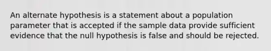 An alternate hypothesis is a statement about a population parameter that is accepted if the sample data provide sufficient evidence that the null hypothesis is false and should be rejected.