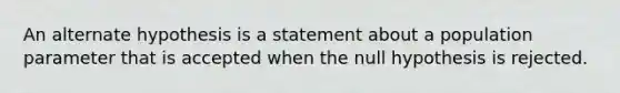 An alternate hypothesis is a statement about a population parameter that is accepted when the null hypothesis is rejected.