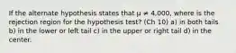 If the alternate hypothesis states that μ ≠ 4,000, where is the rejection region for the hypothesis test? (Ch 10) a) in both tails b) in the lower or left tail c) in the upper or right tail d) in the center.