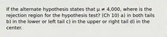 If the alternate hypothesis states that μ ≠ 4,000, where is the rejection region for the hypothesis test? (Ch 10) a) in both tails b) in the lower or left tail c) in the upper or right tail d) in the center.