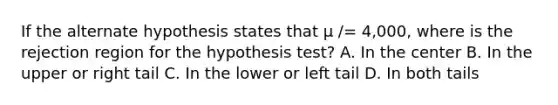 If the alternate hypothesis states that µ /= 4,000, where is the rejection region for the hypothesis test? A. In the center B. In the upper or right tail C. In the lower or left tail D. In both tails