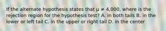 If the alternate hypothesis states that µ ≠ 4,000, where is the rejection region for the hypothesis test? A. in both tails B. in the lower or left tail C. in the upper or right tail D. in the center