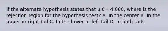 If the alternate hypothesis states that µ 6= 4,000, where is the rejection region for the hypothesis test? A. In the center B. In the upper or right tail C. In the lower or left tail D. In both tails