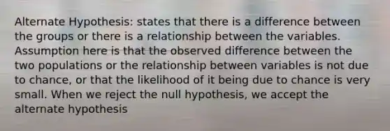 Alternate Hypothesis: states that there is a difference between the groups or there is a relationship between the variables. Assumption here is that the observed difference between the two populations or the relationship between variables is not due to chance, or that the likelihood of it being due to chance is very small. When we reject the null hypothesis, we accept the alternate hypothesis