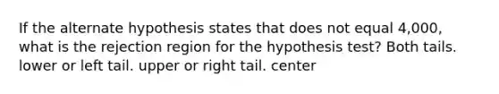 If the alternate hypothesis states that does not equal 4,000, what is the rejection region for the hypothesis test? Both tails. lower or left tail. upper or right tail. center