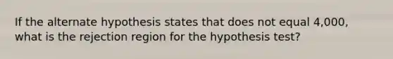 If the alternate hypothesis states that does not equal 4,000, what is the rejection region for the hypothesis test?