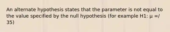 An alternate hypothesis states that the parameter is not equal to the value specified by the null hypothesis (for example H1: μ =/ 35)