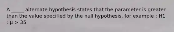 A _____ alternate hypothesis states that the parameter is greater than the value specified by the null hypothesis, for example : H1 : μ > 35