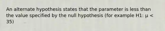 An alternate hypothesis states that the parameter is less than the value specified by the null hypothesis (for example H1: μ < 35)