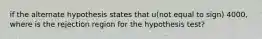 if the alternate hypothesis states that u(not equal to sign) 4000, where is the rejection region for the hypothesis test?