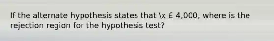 If the alternate hypothesis states that x £ 4,000, where is the rejection region for the hypothesis test?