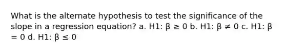 What is the alternate hypothesis to test the significance of the slope in a regression equation? a. H1: β ≥ 0 b. H1: β ≠ 0 c. H1: β = 0 d. H1: β ≤ 0