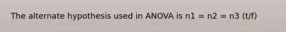 The alternate hypothesis used in ANOVA is n1 = n2 = n3 (t/f)