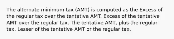 The alternate minimum tax (AMT) is computed as the Excess of the regular tax over the tentative AMT. Excess of the tentative AMT over the regular tax. The tentative AMT, plus the regular tax. Lesser of the tentative AMT or the regular tax.