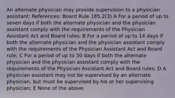 An alternate physician may provide supervision to a physician assistant: References: Board Rule 185.2(3) A For a period of up to seven days if both the alternate physician and the physician assistant comply with the requirements of the Physician Assistant Act and Board rules; B For a period of up to 14 days if both the alternate physician and the physician assistant comply with the requirements of the Physician Assistant Act and Board rule; C For a period of up to 30 days if both the alternate physician and the physician assistant comply with the requirements of the Physician Assistant Act and Board rules; D A physician assistant may not be supervised by an alternate physician, but must be supervised by his or her supervising physician; E None of the above.