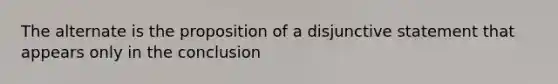 The alternate is the proposition of a disjunctive statement that appears only in the conclusion