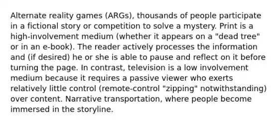 Alternate reality games (ARGs), thousands of people participate in a fictional story or competition to solve a mystery. Print is a high-involvement medium (whether it appears on a "dead tree" or in an e-book). The reader actively processes the information and (if desired) he or she is able to pause and reflect on it before turning the page. In contrast, television is a low involvement medium because it requires a passive viewer who exerts relatively little control (remote-control "zipping" notwithstanding) over content. Narrative transportation, where people become immersed in the storyline.