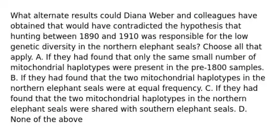 What alternate results could Diana Weber and colleagues have obtained that would have contradicted the hypothesis that hunting between 1890 and 1910 was responsible for the low genetic diversity in the northern elephant seals? Choose all that apply. A. If they had found that only the same small number of mitochondrial haplotypes were present in the pre-1800 samples. B. If they had found that the two mitochondrial haplotypes in the northern elephant seals were at equal frequency. C. If they had found that the two mitochondrial haplotypes in the northern elephant seals were shared with southern elephant seals. D. None of the above