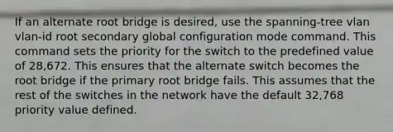 If an alternate root bridge is desired, use the spanning-tree vlan vlan-id root secondary global configuration mode command. This command sets the priority for the switch to the predefined value of 28,672. This ensures that the alternate switch becomes the root bridge if the primary root bridge fails. This assumes that the rest of the switches in the network have the default 32,768 priority value defined.