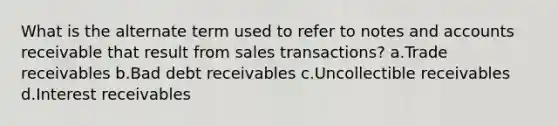 What is the alternate term used to refer to notes and accounts receivable that result from sales transactions? a.Trade receivables b.Bad debt receivables c.Uncollectible receivables d.Interest receivables