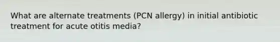 What are alternate treatments (PCN allergy) in initial antibiotic treatment for acute otitis media?