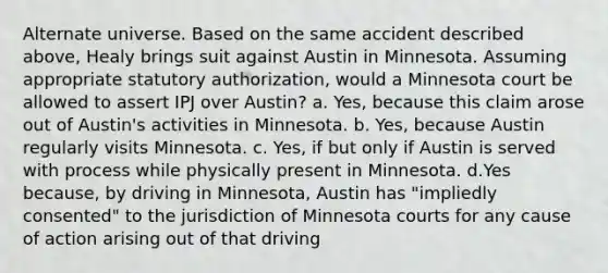 Alternate universe. Based on the same accident described above, Healy brings suit against Austin in Minnesota. Assuming appropriate statutory authorization, would a Minnesota court be allowed to assert IPJ over Austin? a. Yes, because this claim arose out of Austin's activities in Minnesota. b. Yes, because Austin regularly visits Minnesota. c. Yes, if but only if Austin is served with process while physically present in Minnesota. d.Yes because, by driving in Minnesota, Austin has "impliedly consented" to the jurisdiction of Minnesota courts for any cause of action arising out of that driving